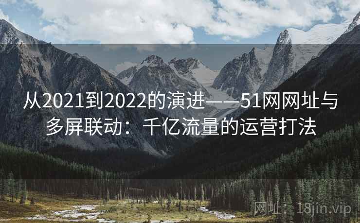 从2021到2022的演进——51网网址与多屏联动:千亿流量的运营打法 从2021到2022的演进——51网网址与多屏联动:千亿流量的运营打法