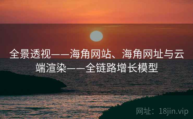 全景透视——海角网站、海角网址与云端渲染——全链路增长模型 全景透视——海角网站、海角网址与云端渲染——全链路增长模型