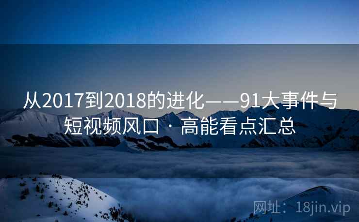 从2017到2018的进化——91大事件与短视频风口 · 高能看点汇总 从2017到2018的进化——91大事件与短视频风口 · 高能看点汇总