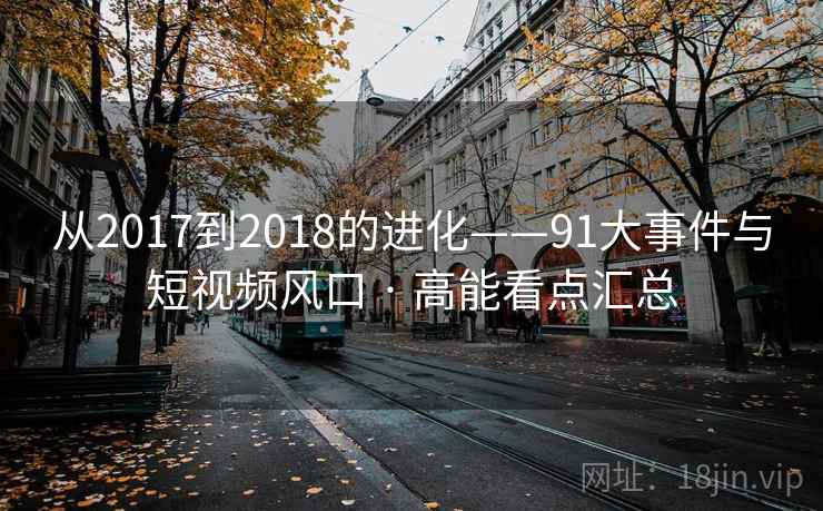 从2017到2018的进化——91大事件与短视频风口 · 高能看点汇总 从2017到2018的进化——91大事件与短视频风口 · 高能看点汇总