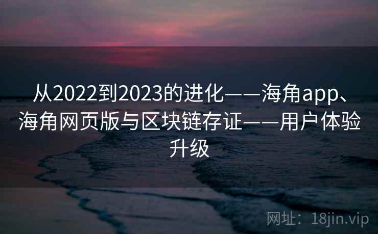 从2022到2023的进化——海角app、海角网页版与区块链存证——用户体验升级 从2022到2023的进化——海角app、海角网页版与区块链存证——用户体验升级